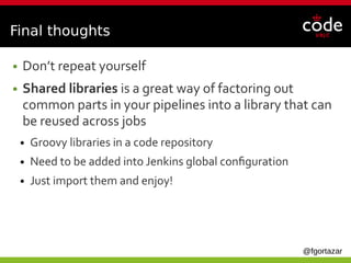@fgortazar
Final thoughts
● Don’t repeat yourself
● Shared libraries is a great way of factoring out
common parts in your pipelines into a library that can
be reused across jobs
● Groovy libraries in a code repository
● Need to be added into Jenkins global configuration
● Just import them and enjoy!
 
