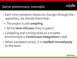 @fgortazar
Some preliminary concepts
● Each time someone shares its changes through the
repository, we should check that:
● The project is still compiling
● All the tests still pass (they’re green)
● Compiling and running tests on a trusted
environment is Continuous Integration’s task
● When a problem arises, it is notified immediately
to the team
 