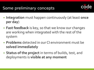Some preliminary concepts
● Integration must happen continuously (at least once
per day)
● Fast feedback is key, so that we know our changes
are working when integrated with the rest of the
system
● Problems detected in our CI environment must be
solved immediately
● Status of the project in terms of builds, test, and
deployments is visible at any moment
 