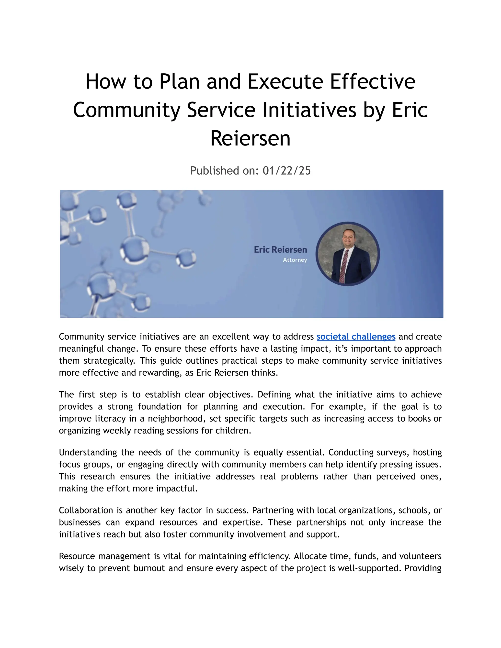 How to Plan and Execute Effective
Community Service Initiatives by Eric
Reiersen
Published on: 01/22/25
Community service initiatives are an excellent way to address societal challenges and create
meaningful change. To ensure these efforts have a lasting impact, it’s important to approach
them strategically. This guide outlines practical steps to make community service initiatives
more effective and rewarding, as Eric Reiersen thinks.
The first step is to establish clear objectives. Defining what the initiative aims to achieve
provides a strong foundation for planning and execution. For example, if the goal is to
improve literacy in a neighborhood, set specific targets such as increasing access to books or
organizing weekly reading sessions for children.
Understanding the needs of the community is equally essential. Conducting surveys, hosting
focus groups, or engaging directly with community members can help identify pressing issues.
This research ensures the initiative addresses real problems rather than perceived ones,
making the effort more impactful.
Collaboration is another key factor in success. Partnering with local organizations, schools, or
businesses can expand resources and expertise. These partnerships not only increase the
initiative's reach but also foster community involvement and support.
Resource management is vital for maintaining efficiency. Allocate time, funds, and volunteers
wisely to prevent burnout and ensure every aspect of the project is well-supported. Providing
 