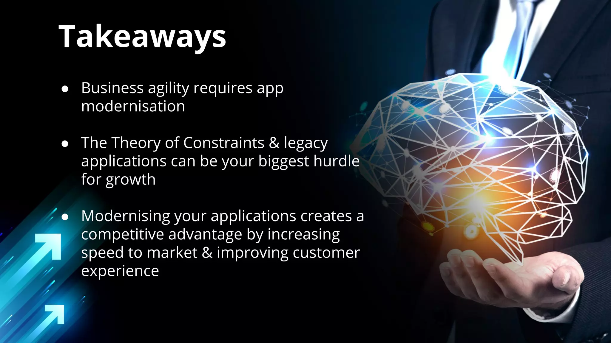 ● Business agility requires app
modernisation
● The Theory of Constraints & legacy
applications can be your biggest hurdle
for growth
● Modernising your applications creates a
competitive advantage by increasing
speed to market & improving customer
experience
Takeaways
 