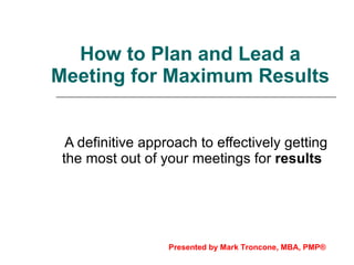 How to Plan and Lead a Meeting for Maximum Results A definitive approach to effectively getting the most out of your meetings for  results   Presented by Mark Troncone, MBA, PMP® 
