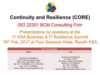 Continuity and Resilience (CORE)
ISO 22301 BCM Consulting Firm
Presentations by speakers at the
1st KSA Business & IT Resilience Summit
16th Feb, 2017 at Four Seasons Hotel, Riyadh KSA
Our Contact Details:
INDIA UAE
Continuity and Resilience
Level 15,Eros Corporate Tower
Nehru Place ,New Delhi-110019
Tel: +91 11 41055534/ +91 11 41613033
Fax: ++91 11 41055535
Email: ms@continuityandresilience.com
Continuity and Resilience
P. O. Box 127557
Abu Dhabi, United Arab Emirates
Mobile:+971 50 8460530
Tel: +971 2 8152831
Fax: +971 2 8152888
Email: info@continuityandresilience.com
 