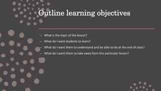 Outline learning objectives
– What is the topic of the lesson?
– What do I want students to learn?
– What do I want them to understand and be able to do at the end of class?
– What do I want them to take away from this particular lesson?
 