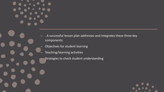 – . A successful lesson plan addresses and integrates these three key
components:
– Objectives for student learning
– Teaching/learning activities
– Strategies to check student understanding
 
