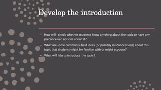 Develop the introduction
– How will I check whether students know anything about the topic or have any
preconceived notions about it?
– What are some commonly held ideas (or possibly misconceptions) about this
topic that students might be familiar with or might espouse?
– What will I do to introduce the topic?
 