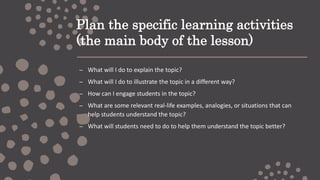 Plan the specific learning activities
(the main body of the lesson)
– What will I do to explain the topic?
– What will I do to illustrate the topic in a different way?
– How can I engage students in the topic?
– What are some relevant real-life examples, analogies, or situations that can
help students understand the topic?
– What will students need to do to help them understand the topic better?
 