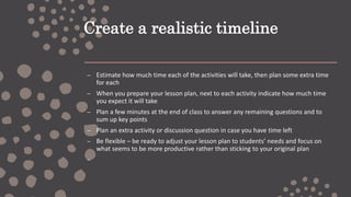 Create a realistic timeline
– Estimate how much time each of the activities will take, then plan some extra time
for each
– When you prepare your lesson plan, next to each activity indicate how much time
you expect it will take
– Plan a few minutes at the end of class to answer any remaining questions and to
sum up key points
– Plan an extra activity or discussion question in case you have time left
– Be flexible – be ready to adjust your lesson plan to students’ needs and focus on
what seems to be more productive rather than sticking to your original plan
–
 