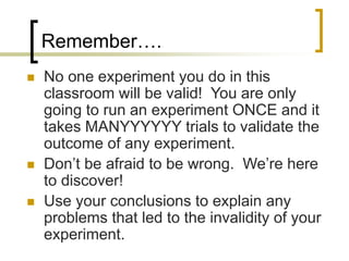 Remember….
 No one experiment you do in this
classroom will be valid! You are only
going to run an experiment ONCE and it
takes MANYYYYYY trials to validate the
outcome of any experiment.
 Don’t be afraid to be wrong. We’re here
to discover!
 Use your conclusions to explain any
problems that led to the invalidity of your
experiment.
 