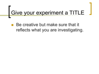 Give your experiment a TITLE
 Be creative but make sure that it
reflects what you are investigating.
 