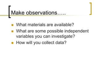 Make observations…..
 What materials are available?
 What are some possible independent
variables you can investigate?
 How will you collect data?
 