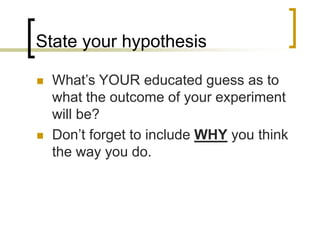 State your hypothesis
 What’s YOUR educated guess as to
what the outcome of your experiment
will be?
 Don’t forget to include WHY you think
the way you do.
 