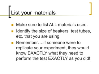 List your materials
 Make sure to list ALL materials used.
 Identify the size of beakers, test tubes,
etc. that you are using.
 Remember….if someone were to
replicate your experiment, they would
know EXACTLY what they need to
perform the test EXACTLY as you did!
 