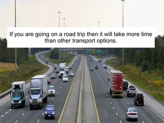 If you are going on a road trip then it will take more time
than other transport options.
 