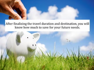 After finalizing the travel duration and destination, you will
know how much to save for your future needs.
 