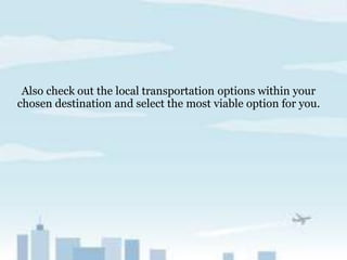 Also check out the local transportation options within your
chosen destination and select the most viable option for you.
 