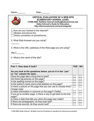 ©1996-2006. Kathy Schrock. All rights reserved. Permission to reproduce for classroom use granted.
Name: Date:
CRITICAL EVALUATION OF A WEB SITE
ELEMENTARY SCHOOL LEVEL
©1996-2006. Kathleen Schrock (kathy@kathyschrock.net)
Kathy Schrock's Guide for Educators
http://discoveryschool.com/schrockguide/
1. How are you hooked to the Internet?
Modem and phone line
Direct connection at school/home
2. What Web browser are you using?
3. What is the URL (address) of the Web page you are using?
http://
4. What is the name of the site?
Part 1: How does it look?
As you look at the questions below, put an X in the “yes”
or “no” column for each.
YES NO
Does the page take a long time to load?
Are there big pictures on the page?
Is the spelling correct on the page?
Is the author's name and e-mail address on the page?
Is there a picture on the page that you can use to choose links?
(Image map)
Is there information in columns on the page? (Table)
If you go to another page, is there a way to get back to the first
page?
Is there a date that tells you when the page was made?
If there are photographs, do they look real?
If there are sounds, do they sound real?
 