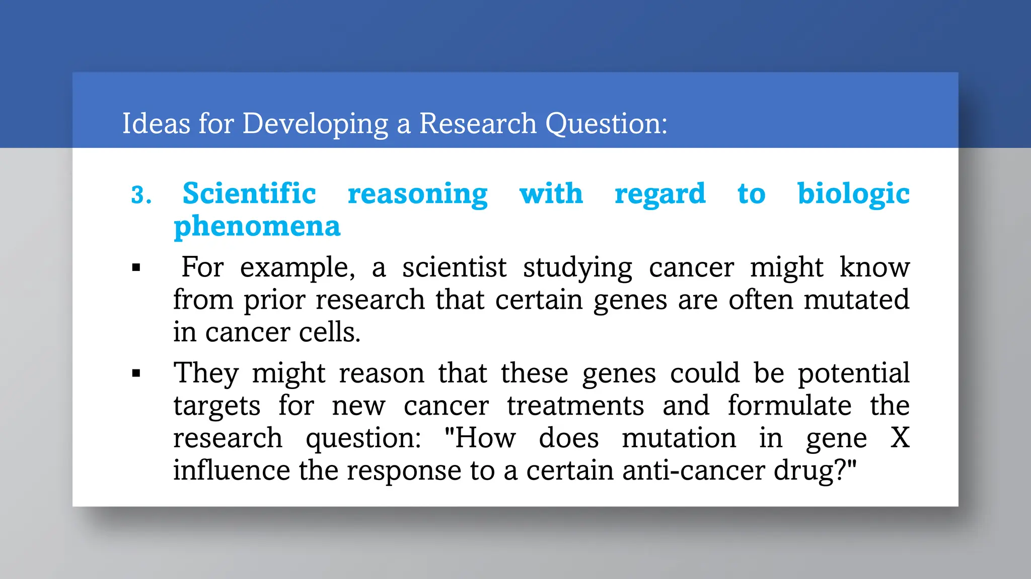 Ideas for Developing a Research Question:
3. Scientific reasoning with regard to biologic
phenomena
 For example, a scientist studying cancer might know
from prior research that certain genes are often mutated
in cancer cells.
 They might reason that these genes could be potential
targets for new cancer treatments and formulate the
research question: "How does mutation in gene X
influence the response to a certain anti-cancer drug?"
 