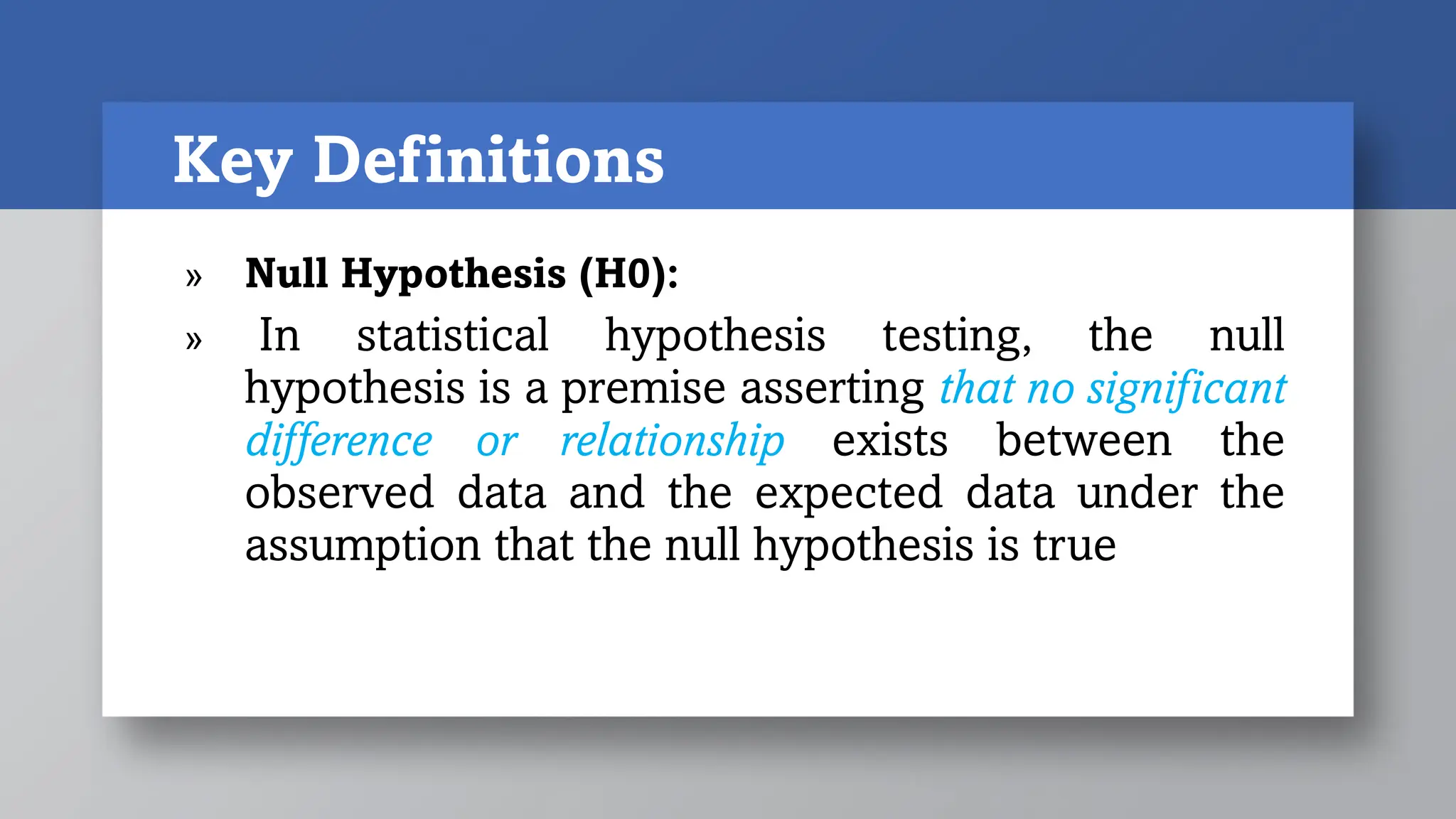 Key Definitions
» Null Hypothesis (H0):
» In statistical hypothesis testing, the null
hypothesis is a premise asserting that no significant
difference or relationship exists between the
observed data and the expected data under the
assumption that the null hypothesis is true
 