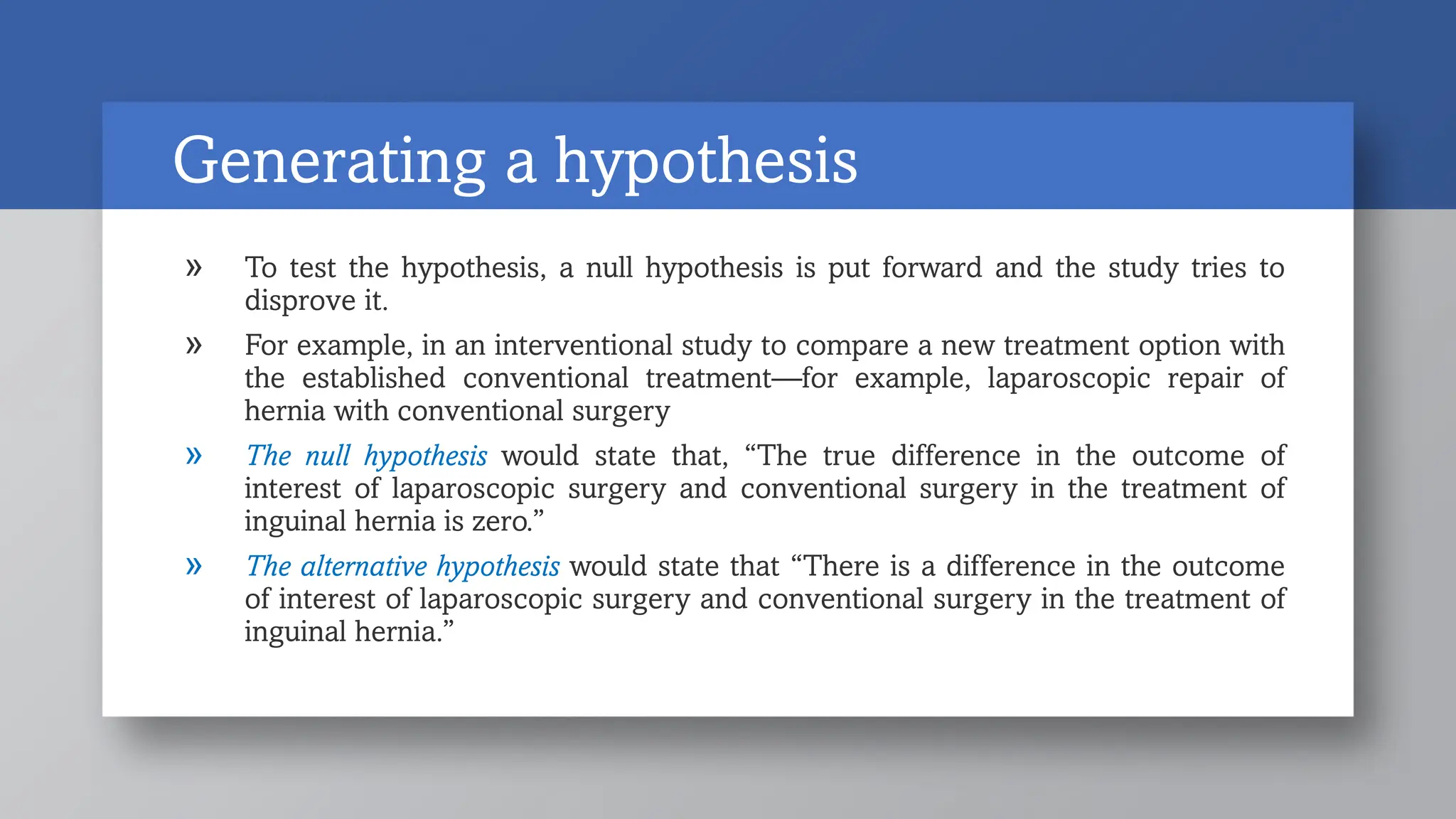 Generating a hypothesis
» To test the hypothesis, a null hypothesis is put forward and the study tries to
disprove it.
» For example, in an interventional study to compare a new treatment option with
the established conventional treatment—for example, laparoscopic repair of
hernia with conventional surgery
» The null hypothesis would state that, “The true difference in the outcome of
interest of laparoscopic surgery and conventional surgery in the treatment of
inguinal hernia is zero.”
» The alternative hypothesis would state that “There is a difference in the outcome
of interest of laparoscopic surgery and conventional surgery in the treatment of
inguinal hernia.”
 