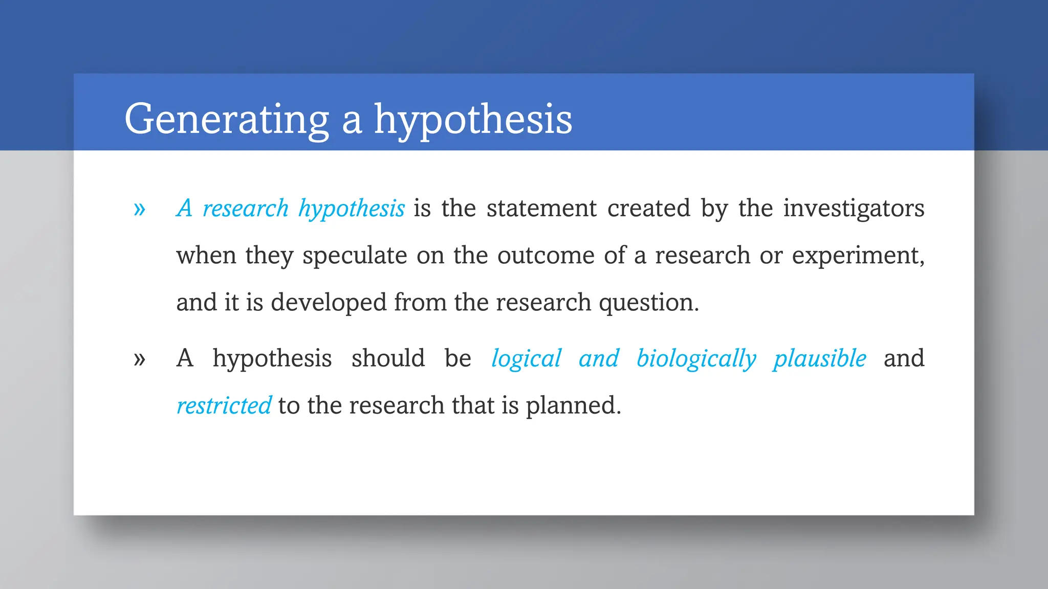 Generating a hypothesis
» A research hypothesis is the statement created by the investigators
when they speculate on the outcome of a research or experiment,
and it is developed from the research question.
» A hypothesis should be logical and biologically plausible and
restricted to the research that is planned.
 