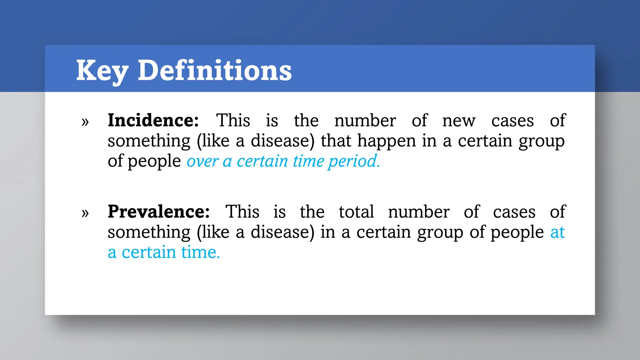 Key Definitions
» Incidence: This is the number of new cases of
something (like a disease) that happen in a certain group
of people over a certain time period.
» Prevalence: This is the total number of cases of
something (like a disease) in a certain group of people at
a certain time.
 