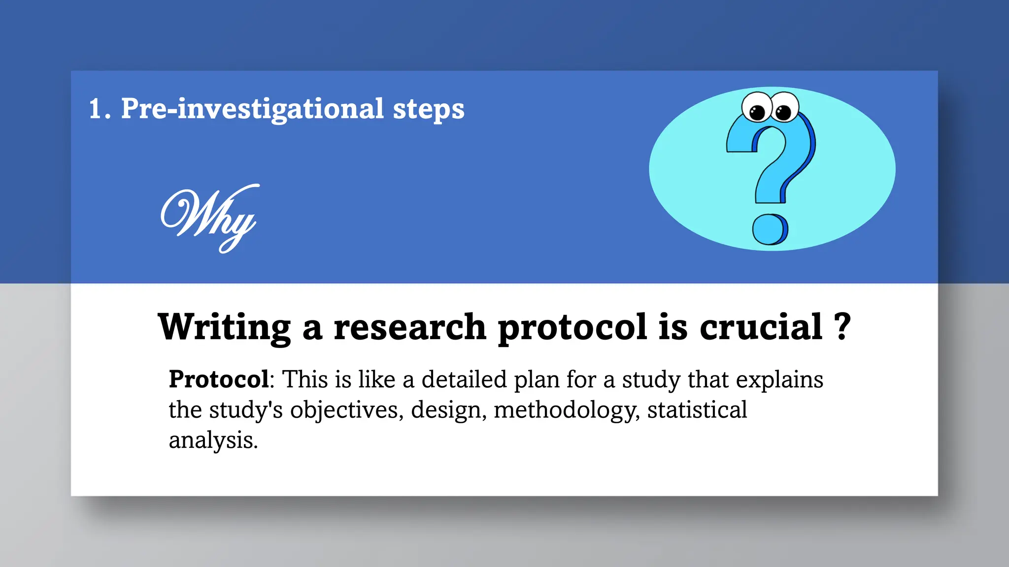Writing a research protocol is crucial ?
Why
Protocol: This is like a detailed plan for a study that explains
the study's objectives, design, methodology, statistical
analysis.
1. Pre-investigational steps
 
