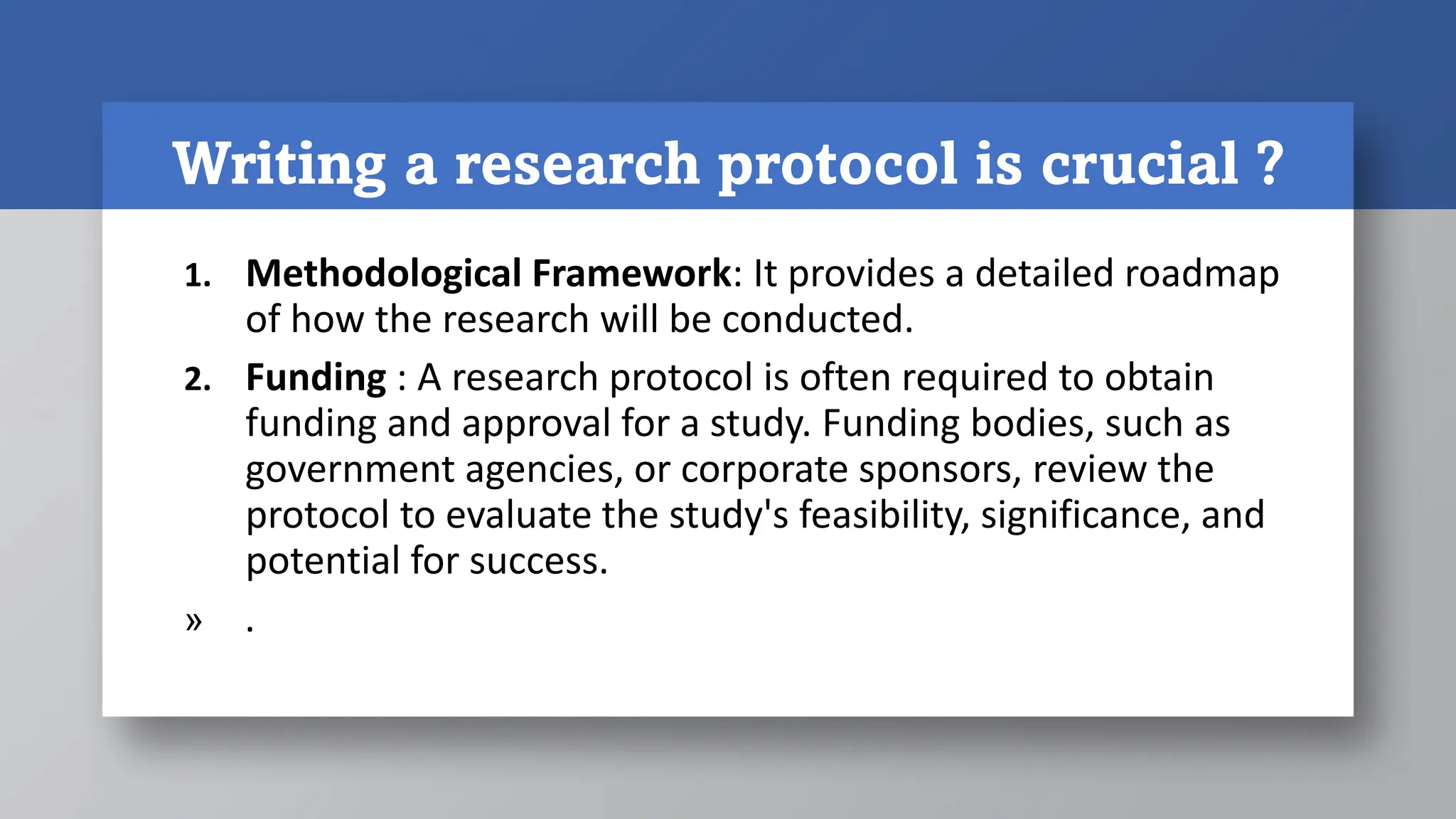 Writing a research protocol is crucial ?
1. Methodological Framework: It provides a detailed roadmap
of how the research will be conducted.
2. Funding : A research protocol is often required to obtain
funding and approval for a study. Funding bodies, such as
government agencies, or corporate sponsors, review the
protocol to evaluate the study's feasibility, significance, and
potential for success.
» .
 