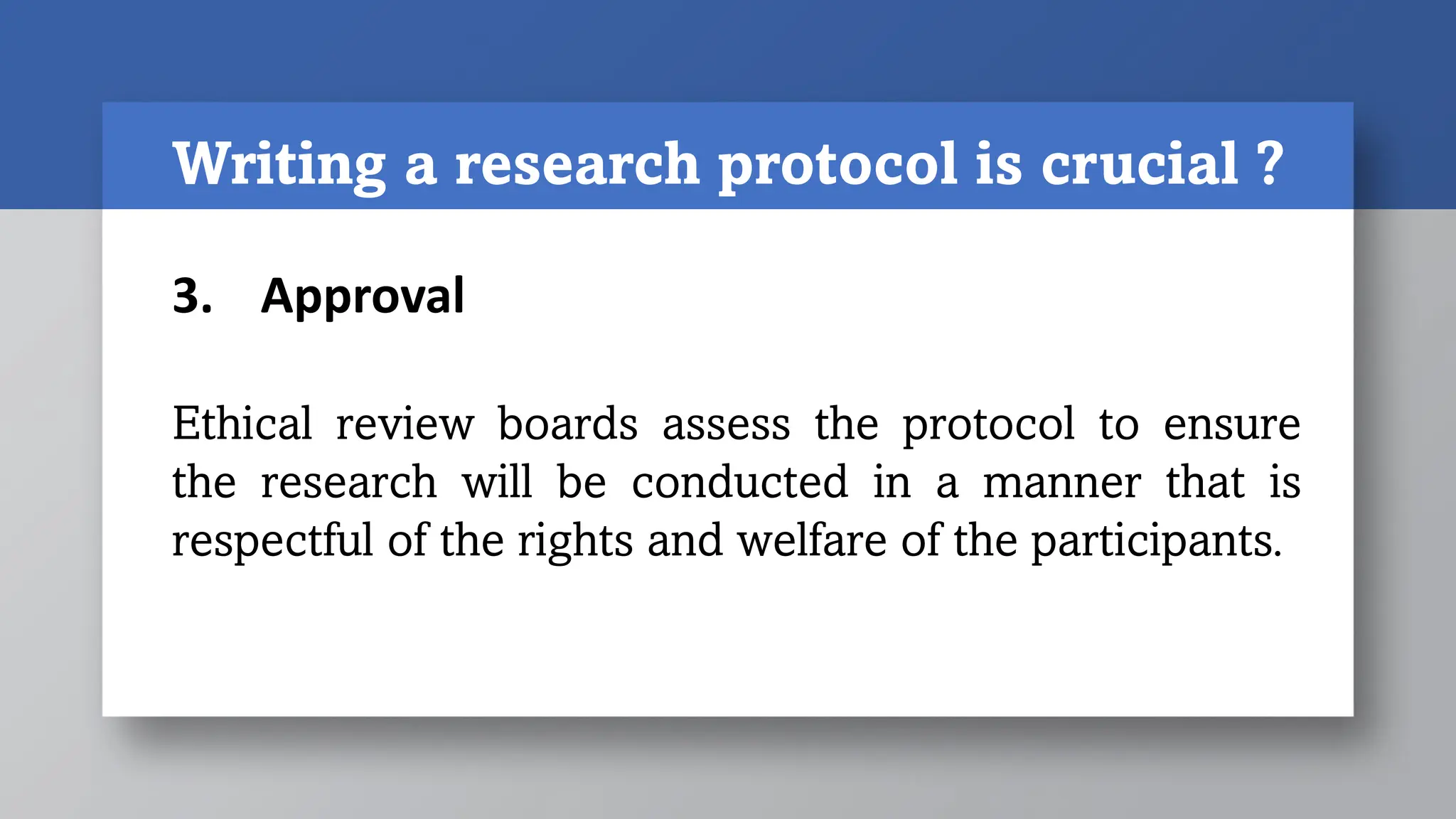 Writing a research protocol is crucial ?
3. Approval
Ethical review boards assess the protocol to ensure
the research will be conducted in a manner that is
respectful of the rights and welfare of the participants.
 