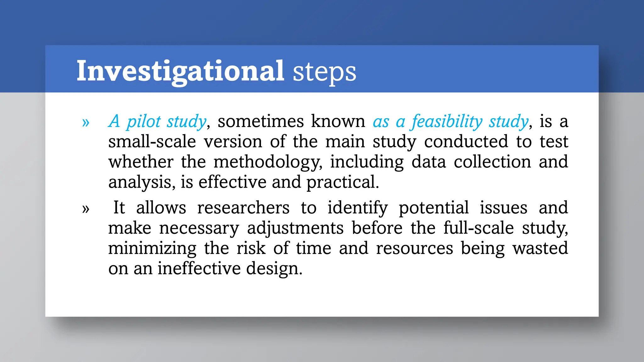 Investigational steps
» A pilot study, sometimes known as a feasibility study, is a
small-scale version of the main study conducted to test
whether the methodology, including data collection and
analysis, is effective and practical.
» It allows researchers to identify potential issues and
make necessary adjustments before the full-scale study,
minimizing the risk of time and resources being wasted
on an ineffective design.
 