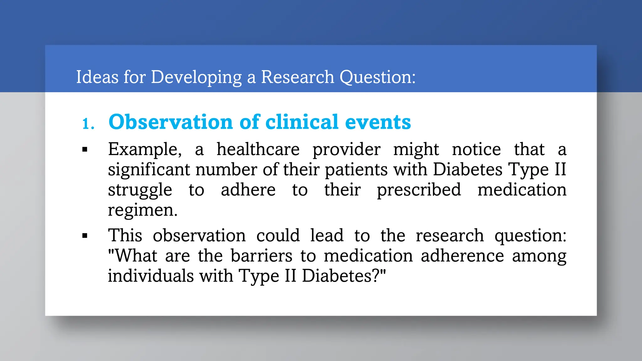 Ideas for Developing a Research Question:
1. Observation of clinical events
 Example, a healthcare provider might notice that a
significant number of their patients with Diabetes Type II
struggle to adhere to their prescribed medication
regimen.
 This observation could lead to the research question:
"What are the barriers to medication adherence among
individuals with Type II Diabetes?"
 