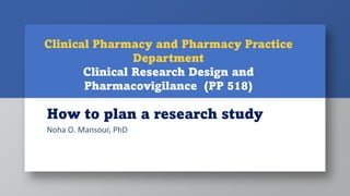 How to plan a research study
Noha O. Mansour, PhD
Clinical Pharmacy and Pharmacy Practice
Department
Clinical Research Design and
Pharmacovigilance (PP 518)
 