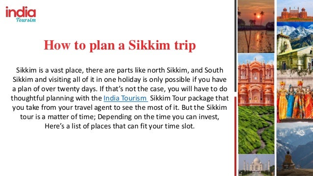 How to plan a Sikkim trip
Sikkim is a vast place, there are parts like north Sikkim, and South
Sikkim and visiting all of it in one holiday is only possible if you have
a plan of over twenty days. If that’s not the case, you will have to do
thoughtful planning with the India Tourism Sikkim Tour package that
you take from your travel agent to see the most of it. But the Sikkim
tour is a matter of time; Depending on the time you can invest,
Here’s a list of places that can fit your time slot.
 