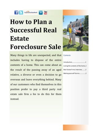 How to Plan a
Successful Real
Estate
Foreclosure Sale
Many things in life are unexpected, and that   Contents

includes having to dispose of the entire
                                               Introduction………………............……1
contents of a home. This can come about as     Listing the contents of the home..2

the result of the passing away of an aged      Real Estate Firms Interview..........2

                                               Making yourself Scarce..............…2
relative, a divorce or even a decision to go
overseas and leave everything behind. Many
of our customers who find themselves in this
position prefer to pay a third party real
estate sale firm a fee to do this for them
instead.
 