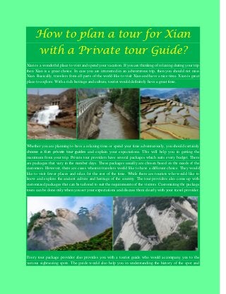 How to plan a tour for Xian
with a Private tour Guide?
Xian is a wonderful place to visit and spend your vacation. If you are thinking of relaxing during your trip
then Xian is a great choice. In case you are interested in an adventurous trip, then you should not miss
Xian. Basically, travelers from all parts of the world like to visit Xian and have a nice time. Xian is great
place to explore. With a rich heritage and culture, tourist would definitely have a great time.
Whether you are planning to have a relaxing time or spend your time adventurously, you should certainly
choose a Xian private tour guides and explain your expectations. This will help you in getting the
maximum from your trip. Private tour providers have several packages which suits every budget. There
are packages that vary in the number days. These packages usually are chosen based on the needs of the
customers. However, there are cases wherein travelers would like to have a different choice. They would
like to visit fewer places and relax for the rest of the time. While there are tourists who would like to
know and explore the ancient culture and heritage of the country. The tour providers also come up with
customized packages that can be tailored to suit the requirements of the visitors. Customizing the package
tours can be done only when you set your expectations and discuss them clearly with your travel provider.
Every tour package provider also provides you with a tourist guide who would accompany you to the
various sightseeing spots. The guide would also help you in understanding the history of the spot and
 
