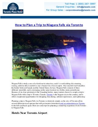 How to Plan a Trip to Niagara Falls via Toronto
Niagara Falls is truly a one-of-a-kind tourist attraction, and it’s worth adding this stunning,
roaring, unbelievable waterfall to one’s bucket list of travel sights. The waterfall itself straddles
the border between Canada and the United States. In fact, Niagara Falls consists of three
different waterfalls, each converging on the same location in a frothy, misty powerhouse.
Because of its close proximity to the Canadian border, many tourists choose to couple a trip to
Niagara Falls with a trip to Toronto, Canada. Toronto is the biggest city in the country, and it
offers exceptional opportunities for shopping, fine dining, cultural experiences, and sightseeing.
Planning a trip to Niagara Falls via Toronto is relatively simple, as the city of Toronto offers
several different travel options that will get tourists from their hotel accommodation in Toronto
to the falls and back again. Here are some tips for planning a round-trip experience from Toronto
to Niagara Falls.
Hotels Near Toronto Airport
 