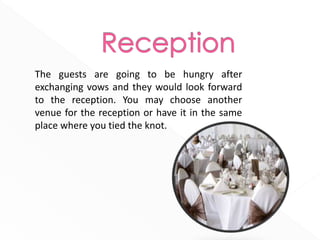 The guests are going to be hungry after
exchanging vows and they would look forward
to the reception. You may choose another
venue for the reception or have it in the same
place where you tied the knot.
 