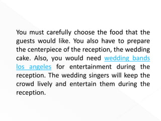You must carefully choose the food that the
guests would like. You also have to prepare
the centerpiece of the reception, the wedding
cake. Also, you would need wedding bands
los angeles for entertainment during the
reception. The wedding singers will keep the
crowd lively and entertain them during the
reception.
 