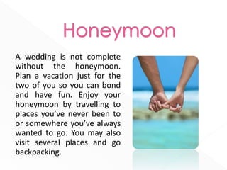 A wedding is not complete
without the honeymoon.
Plan a vacation just for the
two of you so you can bond
and have fun. Enjoy your
honeymoon by travelling to
places you’ve never been to
or somewhere you’ve always
wanted to go. You may also
visit several places and go
backpacking.
 