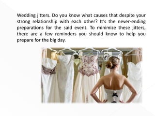 Wedding jitters. Do you know what causes that despite your
strong relationship with each other? It’s the never-ending
preparations for the said event. To minimize these jitters,
there are a few reminders you should know to help you
prepare for the big day.
 