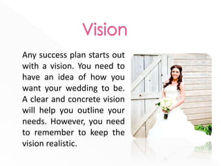 Any success plan starts out
with a vision. You need to
have an idea of how you
want your wedding to be.
A clear and concrete vision
will help you outline your
needs. However, you need
to remember to keep the
vision realistic.
 