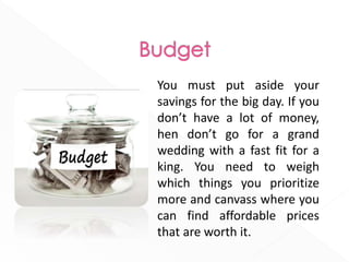 You must put aside your
savings for the big day. If you
don’t have a lot of money,
hen don’t go for a grand
wedding with a fast fit for a
king. You need to weigh
which things you prioritize
more and canvass where you
can find affordable prices
that are worth it.
 