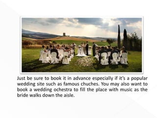 Just be sure to book it in advance especially if it’s a popular
wedding site such as famous chuches. You may also want to
book a wedding ochestra to fill the place with music as the
bride walks down the aisle.
 