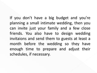 If you don’t have a big budget and you’re
planning a small intimate wedding, then you
can invite just your family and a few close
friends. You also have to design wedding
invitaions and send them to guests at least a
month before the wedding so they have
enough time to prepare and adjust their
schedules, if necessary.
 