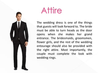 The wedding dress is one of the things
that guests will look forward to. The bride
must be able to turn heads as the door
opens when she makes her grand
entrance. The bridesmaids, groomsmen,
flower girls, and the rest of the wedding
entourage should also be provided with
the right attire. Most importantly, the
couple must complete the look with
wedding rings.
 