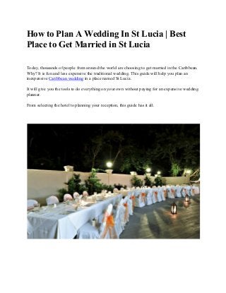 How​ ​to​ ​Plan​ ​A​ ​Wedding​ ​In​ ​St​ ​Lucia​ ​|​ ​Best
Place​ ​to​ ​Get​ ​Married​ ​in​ ​St​ ​Lucia
Today,​ ​thousands​ ​of​ ​people​ ​from​ ​around​ ​the​ ​world​ ​are​ ​choosing​ ​to​ ​get​ ​married​ ​in​ ​the​ ​Caribbean.
Why?​ ​It​ ​is​ ​fun​ ​and​ ​less​ ​expensive​ ​the​ ​traditional​ ​wedding.​ ​This​ ​guide​ ​will​ ​help​ ​you​ ​plan​ ​an
inexpensive​ ​​Caribbean​ ​wedding​​ ​in​ ​a​ ​place​ ​named​ ​St​ ​Lucia.
It​ ​will​ ​give​ ​you​ ​the​ ​tools​ ​to​ ​do​ ​everything​ ​on​ ​your​ ​own​ ​without​ ​paying​ ​for​ ​an​ ​expensive​ ​wedding
planner.
From​ ​selecting​ ​the​ ​hotel​ ​to​ ​planning​ ​your​ ​reception,​ ​this​ ​guide​ ​has​ ​it​ ​all.
 