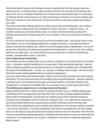 While searching for quotes to the marriage ceremony wedding cake from the banquet supervisor ,
catering service , or perhaps bakery, tastes samples to discover the expertise of the wedding cake
they provide. So you are likely wondering how to be able to buy being married cake. You will require
an estimate with the variety of guests you might be planning on whenever you buy the wedding cake.
Most price is based on a per-serving cost. An advance payment is generally needed while placing
your order.
The variety of essential helpings decides the shape and size with the wedding cake - the number of
helpings for every coating sizing. Don't hesitate to be able to ask when , using their advice , it is
possible to layout your individual wedding cake. It is better to achieve the bakery produce the
wedding cake towards the wedding party site. They are able to make any required fixes towards the
topping.
Do not be reluctant to ask friends to chop and provide the wedding cake , even though they've never
tried it before. It's not at all challenging while given suitable instructions. To be able to protect the
superior coating of the wedding cake , place it very first throughout plastic material place , then by 50
percent tiers of aluminum foil before securing along with freezer tape. In case you buy more wedding
cake than you really need , you could contribute any uncut portions to be able to assisted living
facilities , charitable dinner rooms , and others.
How to setup being married Cake
The marriage ceremony wedding cake may be used as a attraction on the women stand on the buffet
stand , or perhaps it might be positioned on a unique stand. While selecting the best spot , take into
account helping accessibility and also the proper way to high light the wedding cake. Understanding
the layout of the wedding cake - rounded , sq , banquet, or perhaps center shaped , take into account
what stand would certainly greatest enhance its physical appearance.
Cover your stand along with extended towels. Cloths may be important to protect your stand towards
the flooring. Trim your stand and base of the wedding cake along with blossoms , greenery, garlands,
or perhaps bows. Your bridesmaid's bouquets can also be locations on the table included in the
arrangements. I'm hoping which enables offer you a concept of how to setup being married cake.
The wedding party appearance at a marriage ceremony Reception
Select someone other than a family member to be able to function as your unofficial wedding party
host/hostess before the appearance with the bride's mom and dad or perhaps additional standard
owners with the wedding party. Occasionally your wedding party could be detained because of
finishing of your photographs with the service site. Because of this , you might want to supply hors d
oeuvres and refreshments to your guests previous a buffet or perhaps sit-down evening meal.
Who could be the spokesperson to your wedding party appearance at a marriage ceremony reception
? your emcee, disk jockey , or perhaps bandleader could mention the appearance with the wedding
party. You will need to supply the emcee with a listing of names of the to be launched. Their email list
must be so as with their physical appearance. Include the phonetic diction of each one individuals title
and also his / her relationship for you or groom. Following is a advised buy of physical appearance :
Bride's parents
 