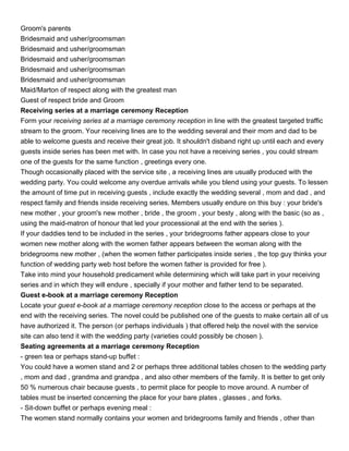 Groom's parents
Bridesmaid and usher/groomsman
Bridesmaid and usher/groomsman
Bridesmaid and usher/groomsman
Bridesmaid and usher/groomsman
Bridesmaid and usher/groomsman
Maid/Marton of respect along with the greatest man
Guest of respect bride and Groom
Receiving series at a marriage ceremony Reception
Form your receiving series at a marriage ceremony reception in line with the greatest targeted traffic
stream to the groom. Your receiving lines are to the wedding several and their mom and dad to be
able to welcome guests and receive their great job. It shouldn't disband right up until each and every
guests inside series has been met with. In case you not have a receiving series , you could stream
one of the guests for the same function , greetings every one.
Though occasionally placed with the service site , a receiving lines are usually produced with the
wedding party. You could welcome any overdue arrivals while you blend using your guests. To lessen
the amount of time put in receiving guests , include exactly the wedding several , mom and dad , and
respect family and friends inside receiving series. Members usually endure on this buy : your bride's
new mother , your groom's new mother , bride , the groom , your besty , along with the basic (so as ,
using the maid-matron of honour that led your processional at the end with the series ).
If your daddies tend to be included in the series , your bridegrooms father appears close to your
women new mother along with the women father appears between the woman along with the
bridegrooms new mother , (when the women father participates inside series , the top guy thinks your
function of wedding party web host before the women father is provided for free ).
Take into mind your household predicament while determining which will take part in your receiving
series and in which they will endure , specially if your mother and father tend to be separated.
Guest e-book at a marriage ceremony Reception
Locate your guest e-book at a marriage ceremony reception close to the access or perhaps at the
end with the receiving series. The novel could be published one of the guests to make certain all of us
have authorized it. The person (or perhaps individuals ) that offered help the novel with the service
site can also tend it with the wedding party (varieties could possibly be chosen ).
Seating agreements at a marriage ceremony Reception
- green tea or perhaps stand-up buffet :
You could have a women stand and 2 or perhaps three additional tables chosen to the wedding party
, mom and dad , grandma and grandpa , and also other members of the family. It is better to get only
50 % numerous chair because guests , to permit place for people to move around. A number of
tables must be inserted concerning the place for your bare plates , glasses , and forks.
- Sit-down buffet or perhaps evening meal :
The women stand normally contains your women and bridegrooms family and friends , other than
 