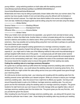 young children , using switching positions on both sides with the wedding several :
Usher/Bridesmaid/Usher/Bridesmaid/Best man/BRIDE/GROOM/Maid of
Honor/Usher/Bridesmaid/Usher/Bridesmaid
Bridesmaids and mens may be sitting at particularly chosen tables other than your women stand. The
parents may have equally models of mom and dad sitting using the officiant with his fantastic or
perhaps the woman's spouse. You might also have distinct tables to the women and bridegrooms
mom and dad. Additional privileged guests could be sitting using the mom and dad using this design :
-----------------------Brides Mother
Grooms Father---------------------Wedding Officiant
Grandparent,Friend---------------Grandparent,Friend
Officiants Wife----------------------Grooms Mother
-----------------------Brides Father
When your bride's mom and dad tend to be separated , your groom's mom and dad sit down using
the father or mother that lifted bride. Another father or mother is located along with his or perhaps the
woman's relatives and buddies at a distinct stand. When you'll find young children inside wedding
ceremony , they may possibly end up being sitting using their mom and dad or perhaps at a particular
kids stand below person oversight.
If you've planned to get assigned seating agreements at a marriage ceremony reception, use a
wedding party with capacity of graph that will help you strategy. If you work with unassigned with
capacity of , you might want to make use of the following method to help avoid misunderstandings or
perhaps targeted traffic blocks one of the guests : 1.) conspicuously yet with taste screen several
credit card on each and every stand only two.) create each and every guests title and assigned stand
amount on the name/seating credit card : three.) position the cards on the coordinator stand close to
the access towards the reception area to ensure that guests will find their seating very easily.
Cutting the wedding cake at a marriage ceremony Reception
At a green tea or perhaps stand-up buffet where the marriage ceremony wedding cake could be the
principal part of the menus , you could reduce the wedding cake prior to receiving series forms. At a
sit-down buffet you might contain the cake-cutting service once your entire guests have gone through
your receiving series.
At a full-course sit-down evening meal , your reducing and revealing with the wedding cake from the
wedding several comes right before your dessert program. While you choose to reduce your marriage
ceremony wedding cake , take into account how a right time to affects your guests - too long a wait
around frequently leads to quite a lot of leftover marriage ceremony wedding cake. You and your
groom are the first individuals cutting the wedding cake at a marriage ceremony reception. The groom
locations his right hand over your own house on the knife manage while you together take a slice of
marriage ceremony wedding cake from the bottom tier. The groom gives you the very first bite , and
you provide the groom the second.
After revealing the very first part of marriage ceremony wedding cake , you along with the groom may
provide the particular new in-laws. Later , those helping the wedding cake may provide your wedding
 