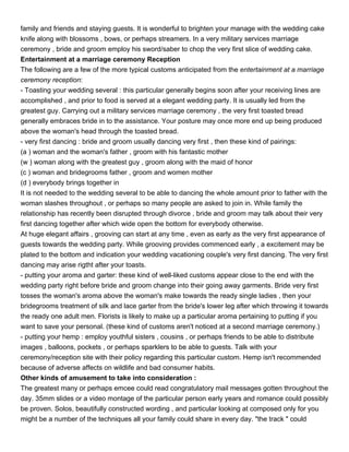family and friends and staying guests. It is wonderful to brighten your manage with the wedding cake
knife along with blossoms , bows, or perhaps streamers. In a very military services marriage
ceremony , bride and groom employ his sword/saber to chop the very first slice of wedding cake.
Entertainment at a marriage ceremony Reception
The following are a few of the more typical customs anticipated from the entertainment at a marriage
ceremony reception:
- Toasting your wedding several : this particular generally begins soon after your receiving lines are
accomplished , and prior to food is served at a elegant wedding party. It is usually led from the
greatest guy. Carrying out a military services marriage ceremony , the very first toasted bread
generally embraces bride in to the assistance. Your posture may once more end up being produced
above the woman's head through the toasted bread.
- very first dancing : bride and groom usually dancing very first , then these kind of pairings:
(a ) woman and the woman's father , groom with his fantastic mother
(w ) woman along with the greatest guy , groom along with the maid of honor
(c ) woman and bridegrooms father , groom and women mother
(d ) everybody brings together in
It is not needed to the wedding several to be able to dancing the whole amount prior to father with the
woman slashes throughout , or perhaps so many people are asked to join in. While family the
relationship has recently been disrupted through divorce , bride and groom may talk about their very
first dancing together after which wide open the bottom for everybody otherwise.
At huge elegant affairs , grooving can start at any time , even as early as the very first appearance of
guests towards the wedding party. While grooving provides commenced early , a excitement may be
plated to the bottom and indication your wedding vacationing couple's very first dancing. The very first
dancing may arise rigtht after your toasts.
- putting your aroma and garter: these kind of well-liked customs appear close to the end with the
wedding party right before bride and groom change into their going away garments. Bride very first
tosses the woman's aroma above the woman's make towards the ready single ladies , then your
bridegrooms treatment of silk and lace garter from the bride's lower leg after which throwing it towards
the ready one adult men. Florists is likely to make up a particular aroma pertaining to putting if you
want to save your personal. (these kind of customs aren't noticed at a second marriage ceremony.)
- putting your hemp : employ youthful sisters , cousins , or perhaps friends to be able to distribute
images , balloons, pockets , or perhaps sparklers to be able to guests. Talk with your
ceremony/reception site with their policy regarding this particular custom. Hemp isn't recommended
because of adverse affects on wildlife and bad consumer habits.
Other kinds of amusement to take into consideration :
The greatest many or perhaps emcee could read congratulatory mail messages gotten throughout the
day. 35mm slides or a video montage of the particular person early years and romance could possibly
be proven. Solos, beautifully constructed wording , and particular looking at composed only for you
might be a number of the techniques all your family could share in every day. "the track " could
 